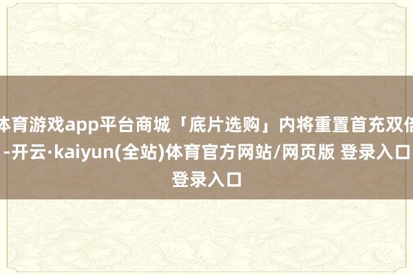 体育游戏app平台商城「底片选购」内将重置首充双倍-开云·kaiyun(全站)体育官方网站/网页版 登录入口