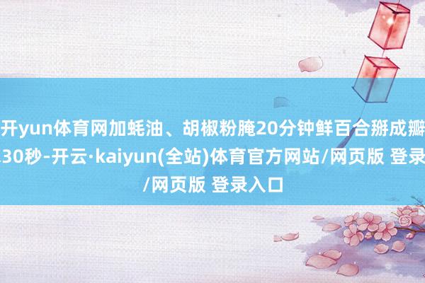 开yun体育网加蚝油、胡椒粉腌20分钟鲜百合掰成瓣焯水30秒-开云·kaiyun(全站)体育官方网站/网页版 登录入口
