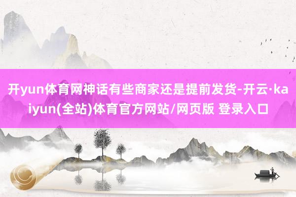开yun体育网神话有些商家还是提前发货-开云·kaiyun(全站)体育官方网站/网页版 登录入口