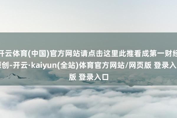 开云体育(中国)官方网站请点击这里此推看成第一财经原创-开云·kaiyun(全站)体育官方网站/网页版 登录入口
