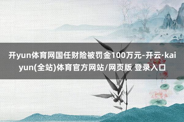 开yun体育网国任财险被罚金100万元-开云·kaiyun(全站)体育官方网站/网页版 登录入口
