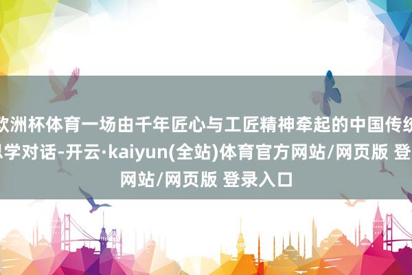 欧洲杯体育一场由千年匠心与工匠精神牵起的中国传统好意思学对话-开云·kaiyun(全站)体育官方网站/网页版 登录入口