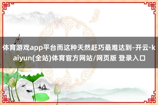 体育游戏app平台而这种天然赶巧最难达到-开云·kaiyun(全站)体育官方网站/网页版 登录入口