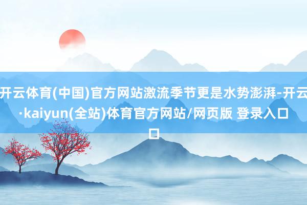 开云体育(中国)官方网站激流季节更是水势澎湃-开云·kaiyun(全站)体育官方网站/网页版 登录入口