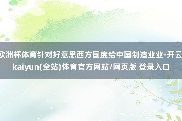 欧洲杯体育针对好意思西方国度给中国制造业业-开云·kaiyun(全站)体育官方网站/网页版 登录入口