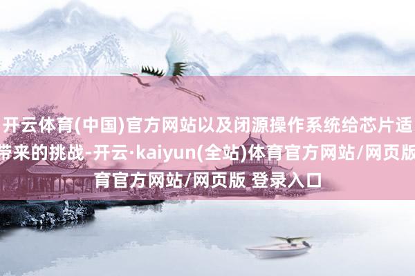 开云体育(中国)官方网站以及闭源操作系统给芯片适配与考证带来的挑战-开云·kaiyun(全站)体育官方网站/网页版 登录入口