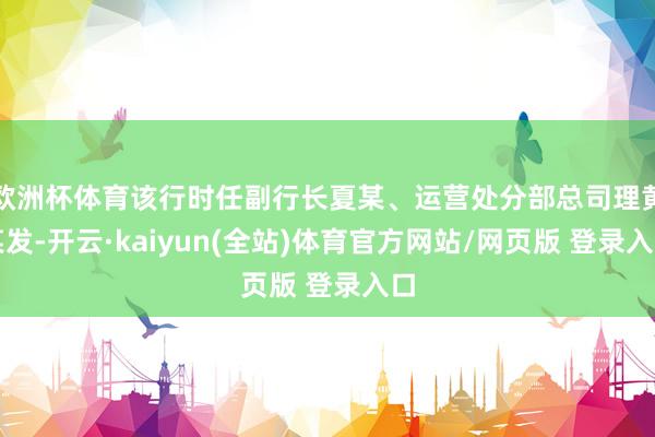 欧洲杯体育该行时任副行长夏某、运营处分部总司理黄某发-开云·kaiyun(全站)体育官方网站/网页版 登录入口