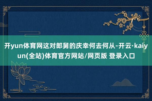 开yun体育网这对郎舅的庆幸何去何从-开云·kaiyun(全站)体育官方网站/网页版 登录入口