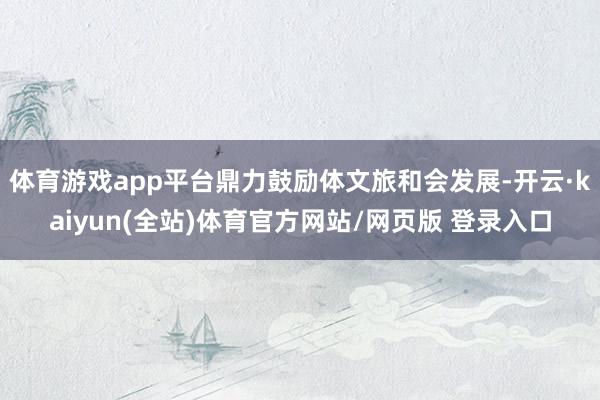 体育游戏app平台鼎力鼓励体文旅和会发展-开云·kaiyun(全站)体育官方网站/网页版 登录入口