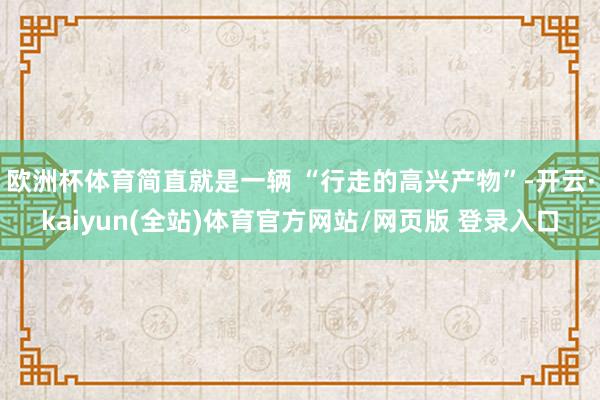 欧洲杯体育简直就是一辆 “行走的高兴产物”-开云·kaiyun(全站)体育官方网站/网页版 登录入口