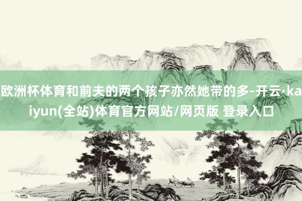 欧洲杯体育和前夫的两个孩子亦然她带的多-开云·kaiyun(全站)体育官方网站/网页版 登录入口