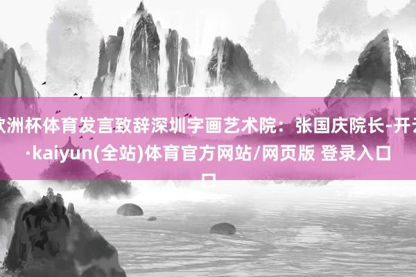 欧洲杯体育发言致辞深圳字画艺术院：张国庆院长-开云·kaiyun(全站)体育官方网站/网页版 登录入口
