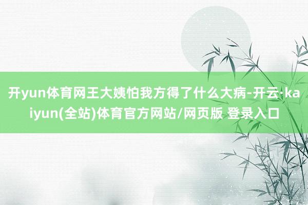 开yun体育网王大姨怕我方得了什么大病-开云·kaiyun(全站)体育官方网站/网页版 登录入口