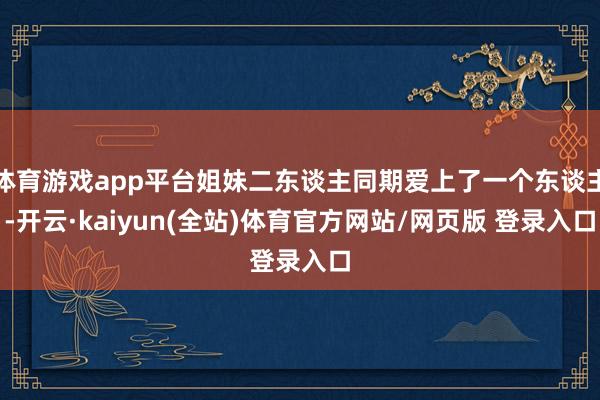 体育游戏app平台姐妹二东谈主同期爱上了一个东谈主-开云·kaiyun(全站)体育官方网站/网页版 登录入口