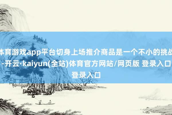 体育游戏app平台切身上场推介商品是一个不小的挑战-开云·kaiyun(全站)体育官方网站/网页版 登录入口
