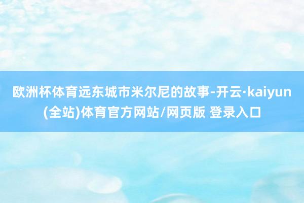 欧洲杯体育远东城市米尔尼的故事-开云·kaiyun(全站)体育官方网站/网页版 登录入口