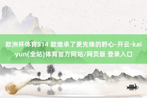 欧洲杯体育S14 款继承了更先锋的野心-开云·kaiyun(全站)体育官方网站/网页版 登录入口