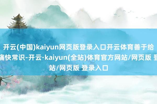 开云(中国)kaiyun网页版登录入口开云体育善于给与各样痛快常识-开云·kaiyun(全站)体育官方网站/网页版 登录入口