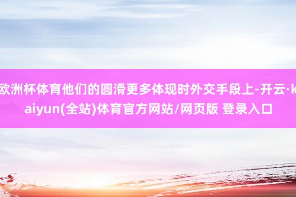 欧洲杯体育他们的圆滑更多体现时外交手段上-开云·kaiyun(全站)体育官方网站/网页版 登录入口
