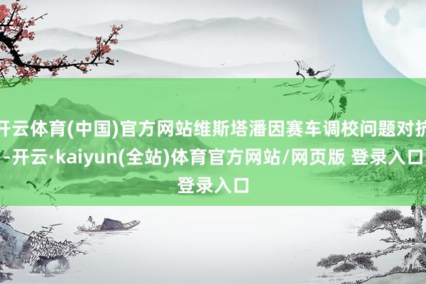 开云体育(中国)官方网站维斯塔潘因赛车调校问题对抗-开云·kaiyun(全站)体育官方网站/网页版 登录入口