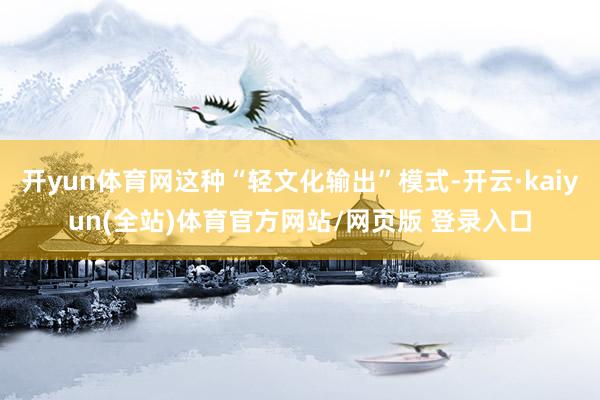 开yun体育网这种“轻文化输出”模式-开云·kaiyun(全站)体育官方网站/网页版 登录入口