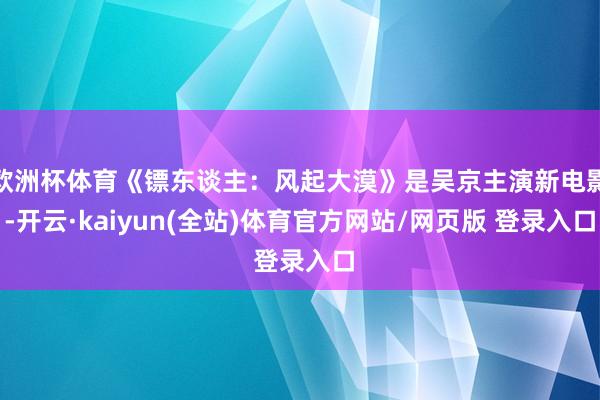 欧洲杯体育《镖东谈主：风起大漠》是吴京主演新电影-开云·kaiyun(全站)体育官方网站/网页版 登录入口
