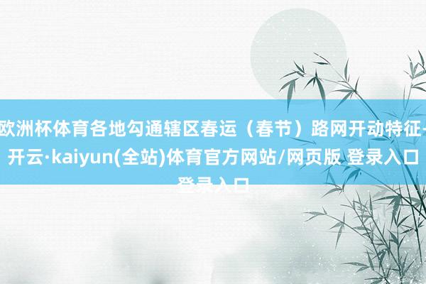 欧洲杯体育各地勾通辖区春运（春节）路网开动特征-开云·kaiyun(全站)体育官方网站/网页版 登录入口