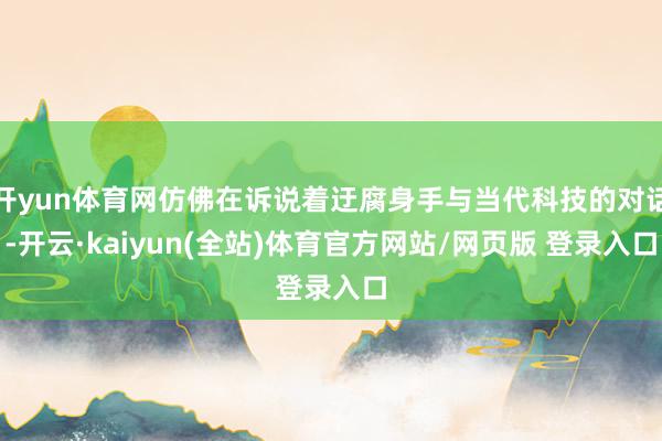 开yun体育网仿佛在诉说着迂腐身手与当代科技的对话-开云·kaiyun(全站)体育官方网站/网页版 登录入口