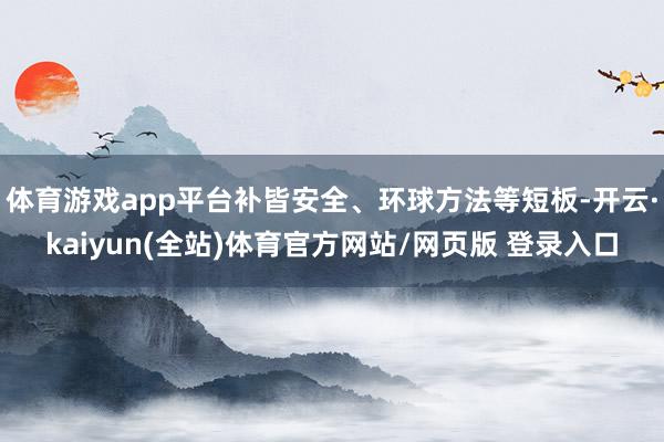 体育游戏app平台补皆安全、环球方法等短板-开云·kaiyun(全站)体育官方网站/网页版 登录入口