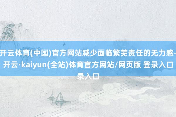 开云体育(中国)官方网站减少面临繁芜责任的无力感-开云·kaiyun(全站)体育官方网站/网页版 登录入口