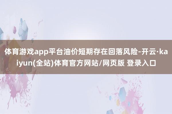 体育游戏app平台油价短期存在回落风险-开云·kaiyun(全站)体育官方网站/网页版 登录入口