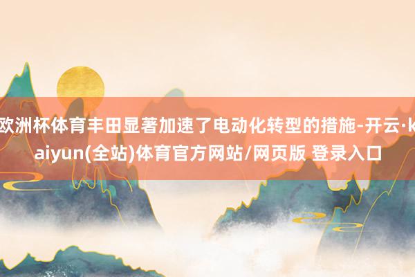 欧洲杯体育丰田显著加速了电动化转型的措施-开云·kaiyun(全站)体育官方网站/网页版 登录入口