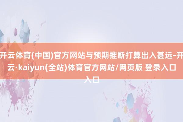 开云体育(中国)官方网站与预期推断打算出入甚远-开云·kaiyun(全站)体育官方网站/网页版 登录入口
