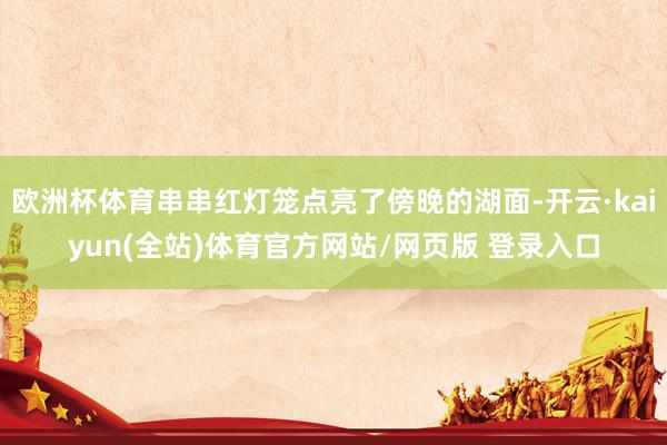欧洲杯体育串串红灯笼点亮了傍晚的湖面-开云·kaiyun(全站)体育官方网站/网页版 登录入口