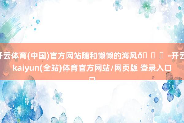 开云体育(中国)官方网站随和懒懒的海风🌀-开云·kaiyun(全站)体育官方网站/网页版 登录入口