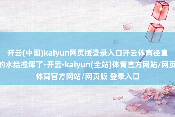 开云(中国)kaiyun网页版登录入口开云体育径直把统共剧情的水给搅浑了-开云·kaiyun(全站)体育官方网站/网页版 登录入口