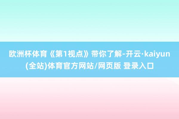 欧洲杯体育《第1视点》带你了解-开云·kaiyun(全站)体育官方网站/网页版 登录入口