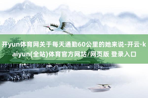 开yun体育网关于每天通勤60公里的她来说-开云·kaiyun(全站)体育官方网站/网页版 登录入口