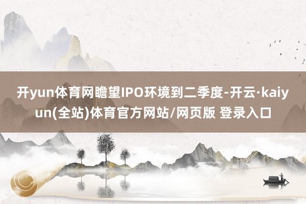 开yun体育网瞻望IPO环境到二季度-开云·kaiyun(全站)体育官方网站/网页版 登录入口