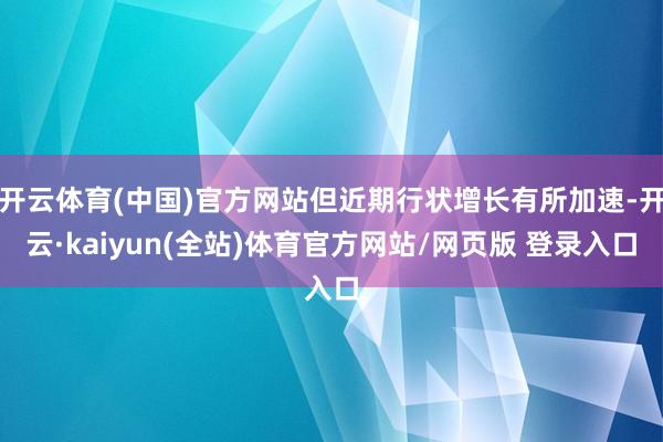 开云体育(中国)官方网站但近期行状增长有所加速-开云·kaiyun(全站)体育官方网站/网页版 登录入口