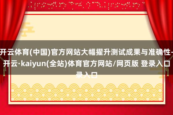 开云体育(中国)官方网站大幅擢升测试成果与准确性-开云·kaiyun(全站)体育官方网站/网页版 登录入口