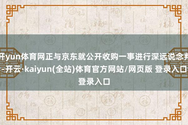开yun体育网正与京东就公开收购一事进行深远说念判-开云·kaiyun(全站)体育官方网站/网页版 登录入口