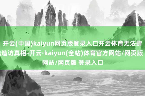 开云(中国)kaiyun网页版登录入口开云体育无法肆无胆怯地造访真相-开云·kaiyun(全站)体育官方网站/网页版 登录入口