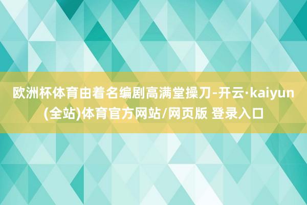 欧洲杯体育由着名编剧高满堂操刀-开云·kaiyun(全站)体育官方网站/网页版 登录入口
