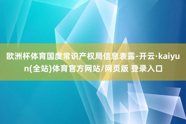 欧洲杯体育国度常识产权局信息表露-开云·kaiyun(全站)体育官方网站/网页版 登录入口