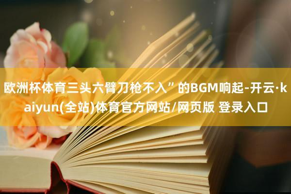 欧洲杯体育三头六臂刀枪不入”的BGM响起-开云·kaiyun(全站)体育官方网站/网页版 登录入口
