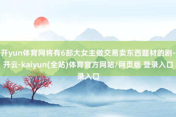 开yun体育网将有6部大女主做交易卖东西题材的剧-开云·kaiyun(全站)体育官方网站/网页版 登录入口