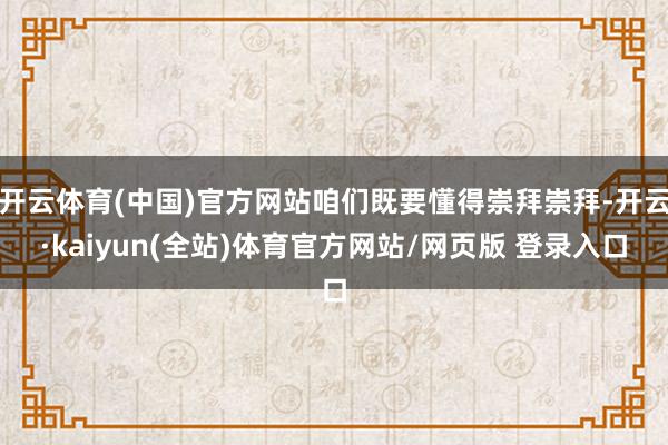 开云体育(中国)官方网站咱们既要懂得崇拜崇拜-开云·kaiyun(全站)体育官方网站/网页版 登录入口