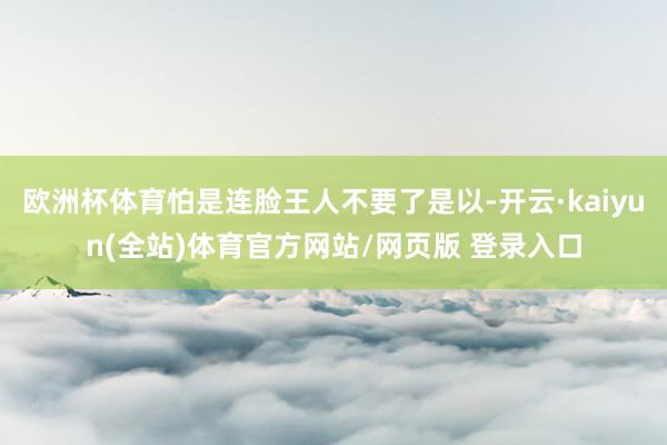 欧洲杯体育怕是连脸王人不要了是以-开云·kaiyun(全站)体育官方网站/网页版 登录入口