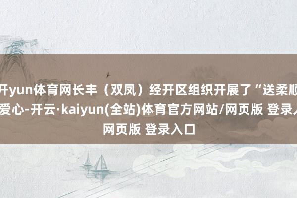 开yun体育网长丰（双凤）经开区组织开展了“送柔顺·献爱心-开云·kaiyun(全站)体育官方网站/网页版 登录入口